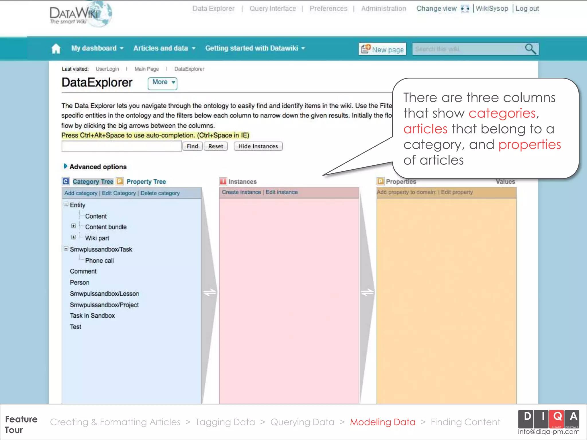 There are three columns
                                                                                        that show categories,
                                                                                        articles that belong to a
                                                                                        category, and properties
                                                                                        of articles




Feature Creating & Formatting Articles > Tagging Data > Querying2012 DIQA Modeling Data > Finding Content
     DataWiki Product Presentation, 21.11.12                  © Data > Projektmanagement GmbH | www.diqa-pm.com | Slide 37
Tour                                                                                                           info@diqa-pm.com
 