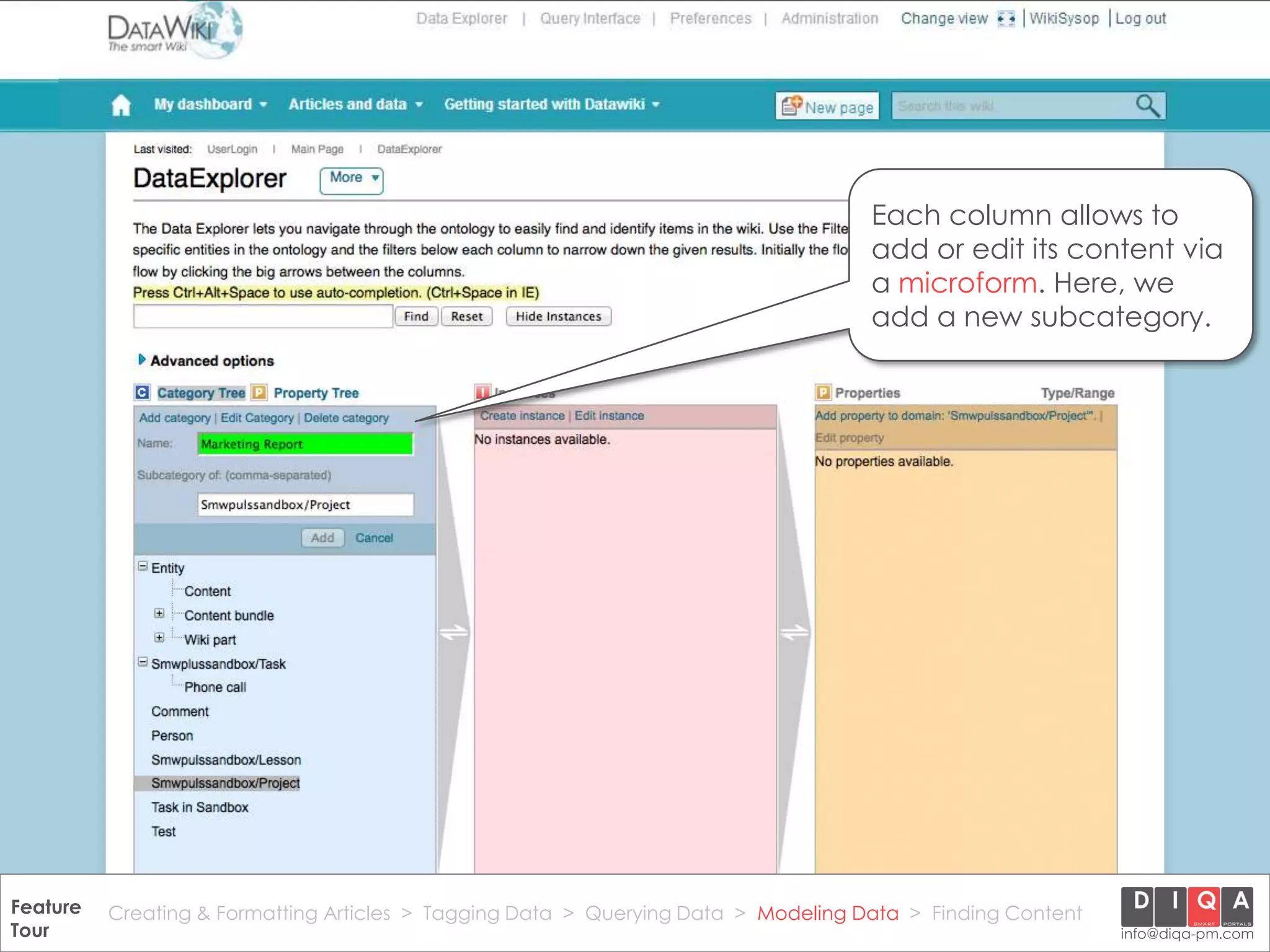 Each column allows to
                                                                                       add or edit its content via
                                                                                       a microform. Here, we
                                                                                       add a new subcategory.




Feature Creating & Formatting Articles > Tagging Data > Querying2012 DIQA Modeling Data > Finding Content
     DataWiki Product Presentation, 21.11.12                  © Data > Projektmanagement GmbH | www.diqa-pm.com | Slide 38
Tour                                                                                                           info@diqa-pm.com
 