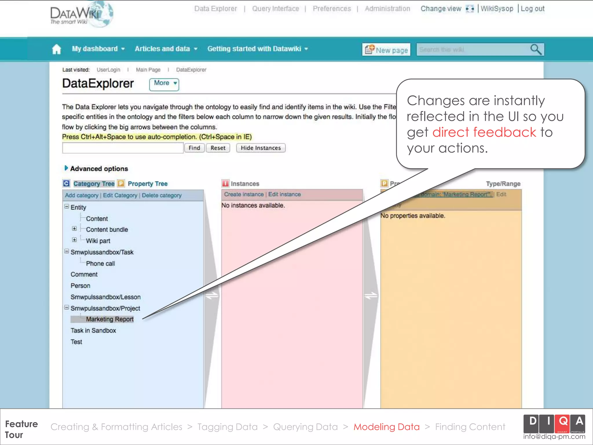 Changes are instantly
                                                                                       reflected in the UI so you
                                                                                       get direct feedback to
                                                                                       your actions.




Feature Creating & Formatting Articles > Tagging Data > Querying2012 DIQA Modeling Data > Finding Content
     DataWiki Product Presentation, 21.11.12                  © Data > Projektmanagement GmbH | www.diqa-pm.com | Slide 39
Tour                                                                                                           info@diqa-pm.com
 
