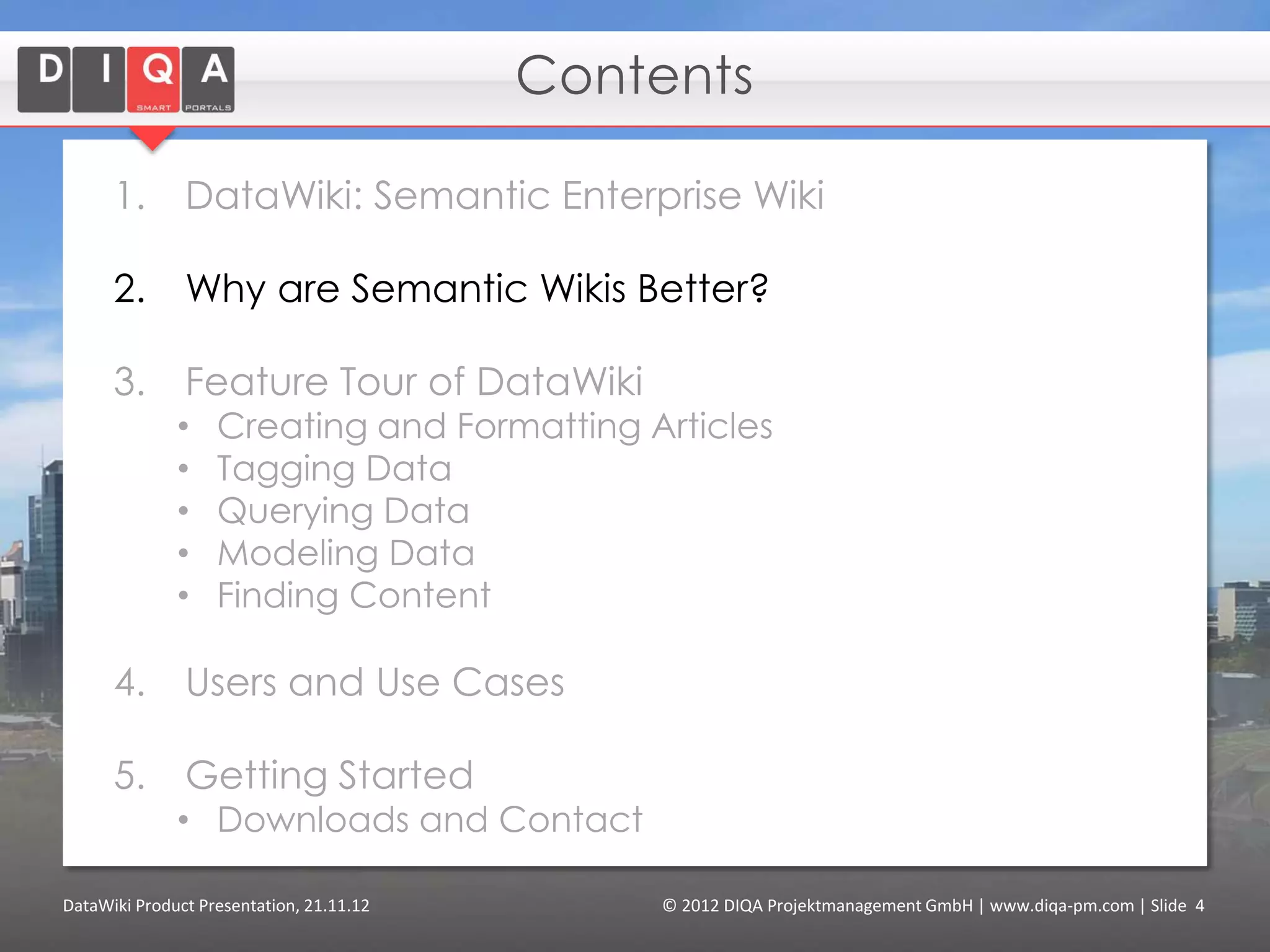 Contents

      1.       DataWiki: Semantic Enterprise Wiki

      2.       Why are Semantic Wikis Better?

      3.       Feature Tour of DataWiki
              •    Creating and Formatting Articles
              •    Tagging Data
              •    Querying Data
              •    Modeling Data
              •    Finding Content
              •    Using External Data (“linked data”)

      4.       Users and Use Cases

      5.       Getting Started
              • Downloads and Contact


DataWiki Product Presentation, 21.11.12         © 2012 DIQA Projektmanagement GmbH | www.diqa-pm.com | Slide 4
 