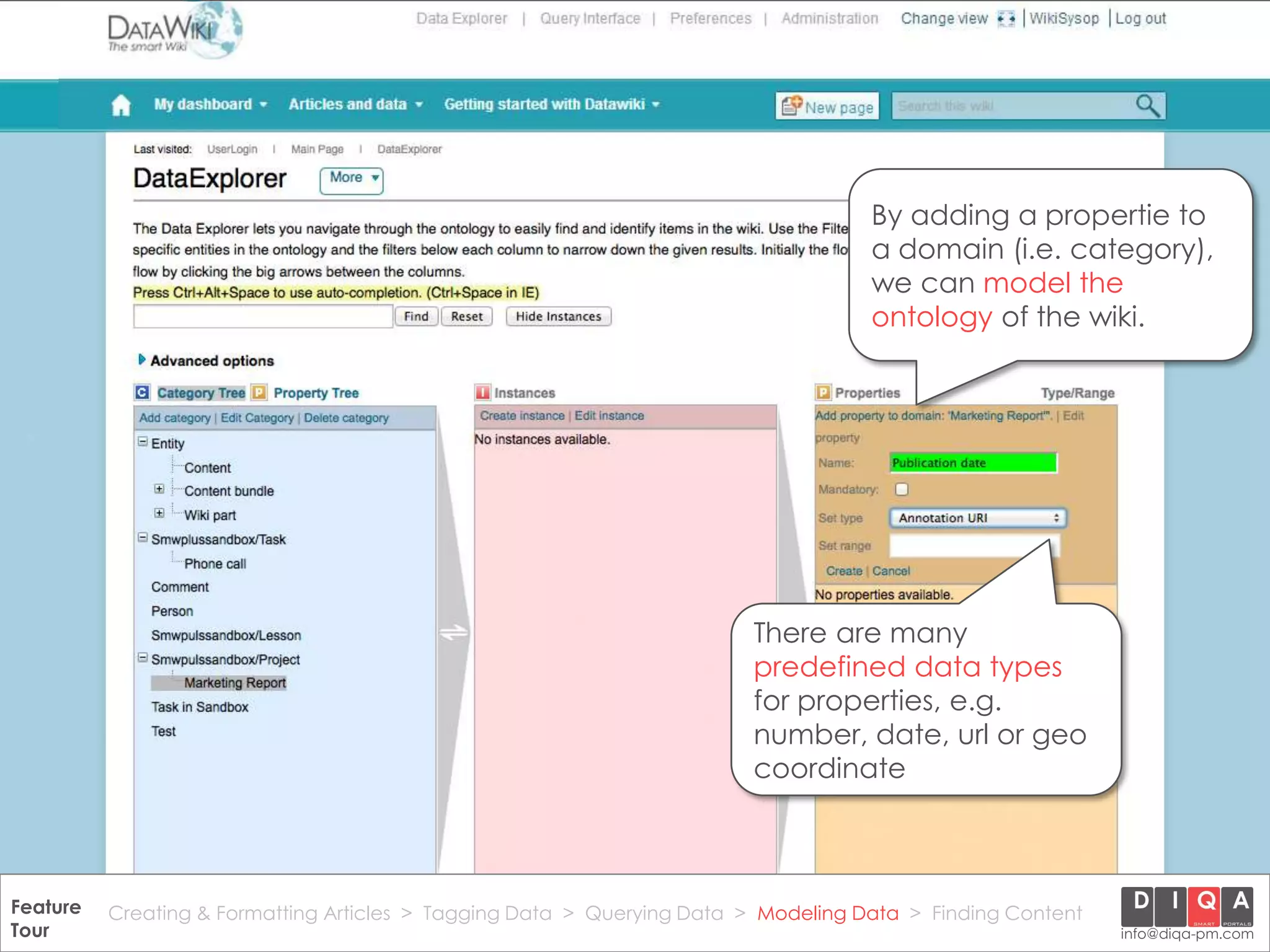 By adding a propertie to
                                                                                       a domain (i.e. category),
                                                                                       we can model the
                                                                                       ontology of the wiki.




                                                                           There are many
                                                                           predefined data types
                                                                           for properties, e.g.
                                                                           number, date, url or geo
                                                                           coordinate



Feature Creating & Formatting Articles > Tagging Data > Querying2012 DIQA Modeling Data > Finding Content
     DataWiki Product Presentation, 21.11.12                  © Data > Projektmanagement GmbH | www.diqa-pm.com | Slide 40
Tour                                                                                                           info@diqa-pm.com
 