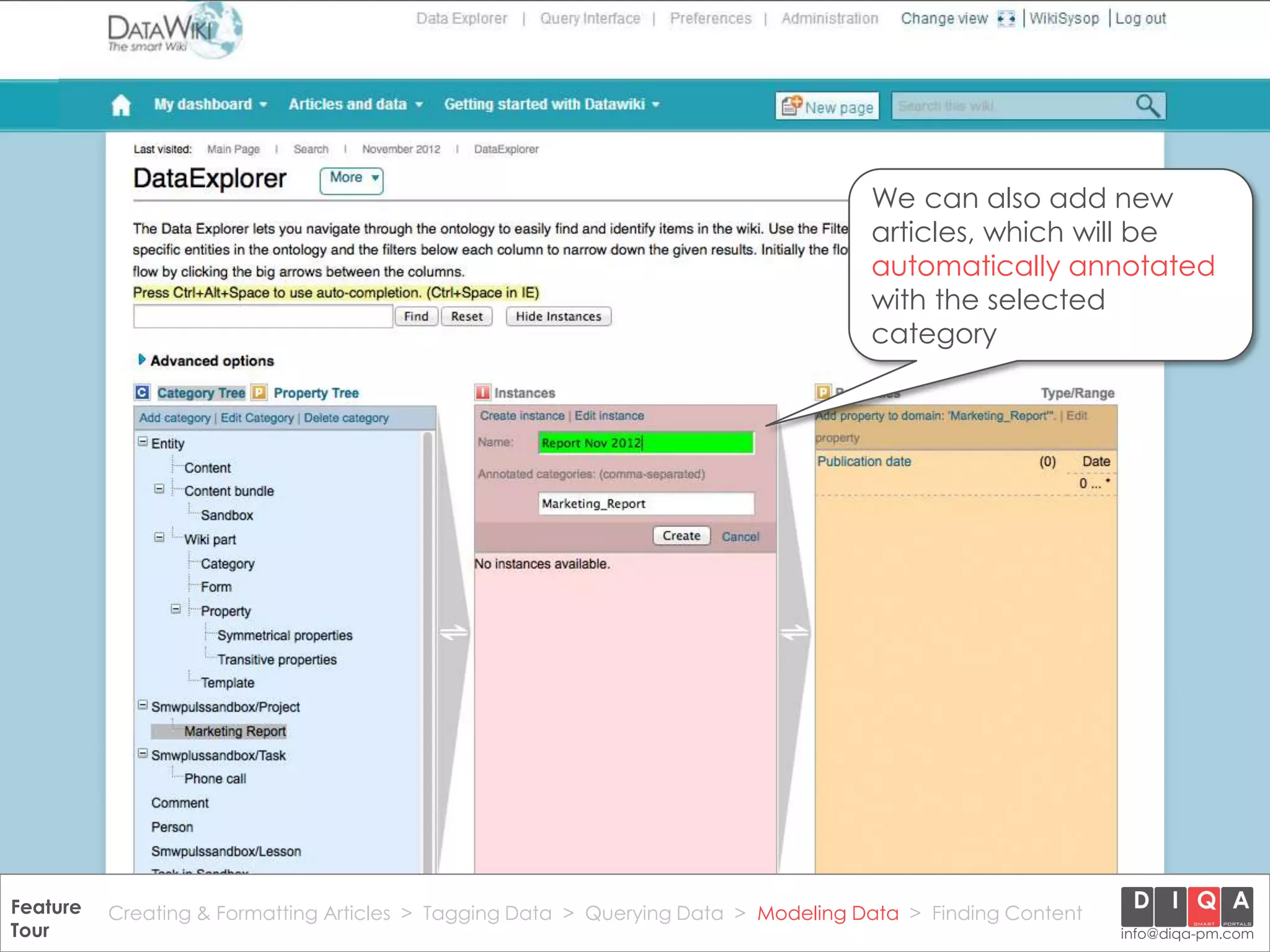 We can also add new
                                                                                       articles, which will be
                                                                                       automatically annotated
                                                                                       with the selected
                                                                                       category




Feature Creating & Formatting Articles > Tagging Data > Querying2012 DIQA Modeling Data > Finding Content
     DataWiki Product Presentation, 21.11.12                  © Data > Projektmanagement GmbH | www.diqa-pm.com | Slide 41
Tour                                                                                                           info@diqa-pm.com
 