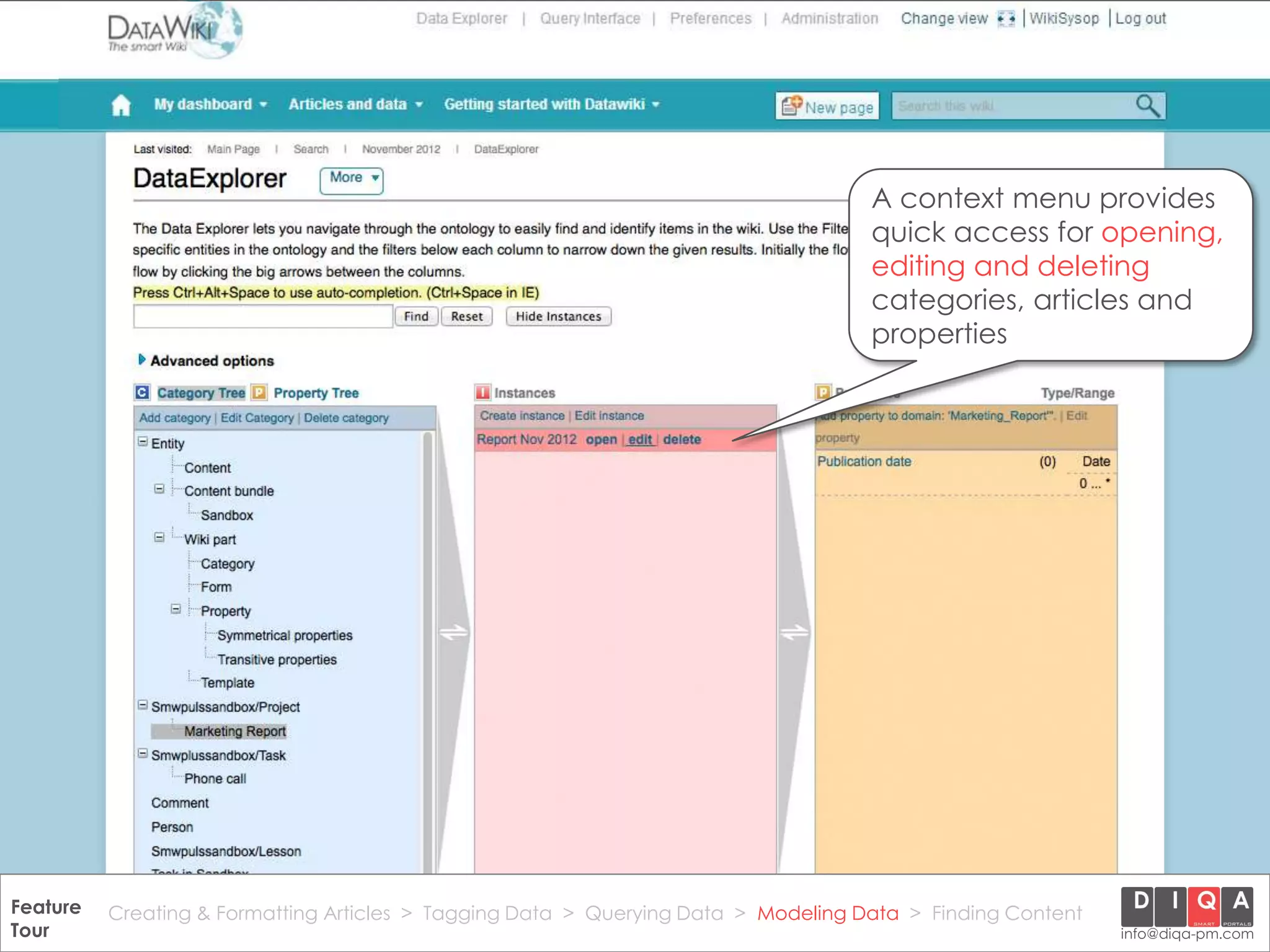 A context menu provides
                                                                                       quick access for opening,
                                                                                       editing and deleting
                                                                                       categories, articles and
                                                                                       properties




Feature Creating & Formatting Articles > Tagging Data > Querying2012 DIQA Modeling Data > Finding Content
     DataWiki Product Presentation, 21.11.12                  © Data > Projektmanagement GmbH | www.diqa-pm.com | Slide 42
Tour                                                                                                           info@diqa-pm.com
 