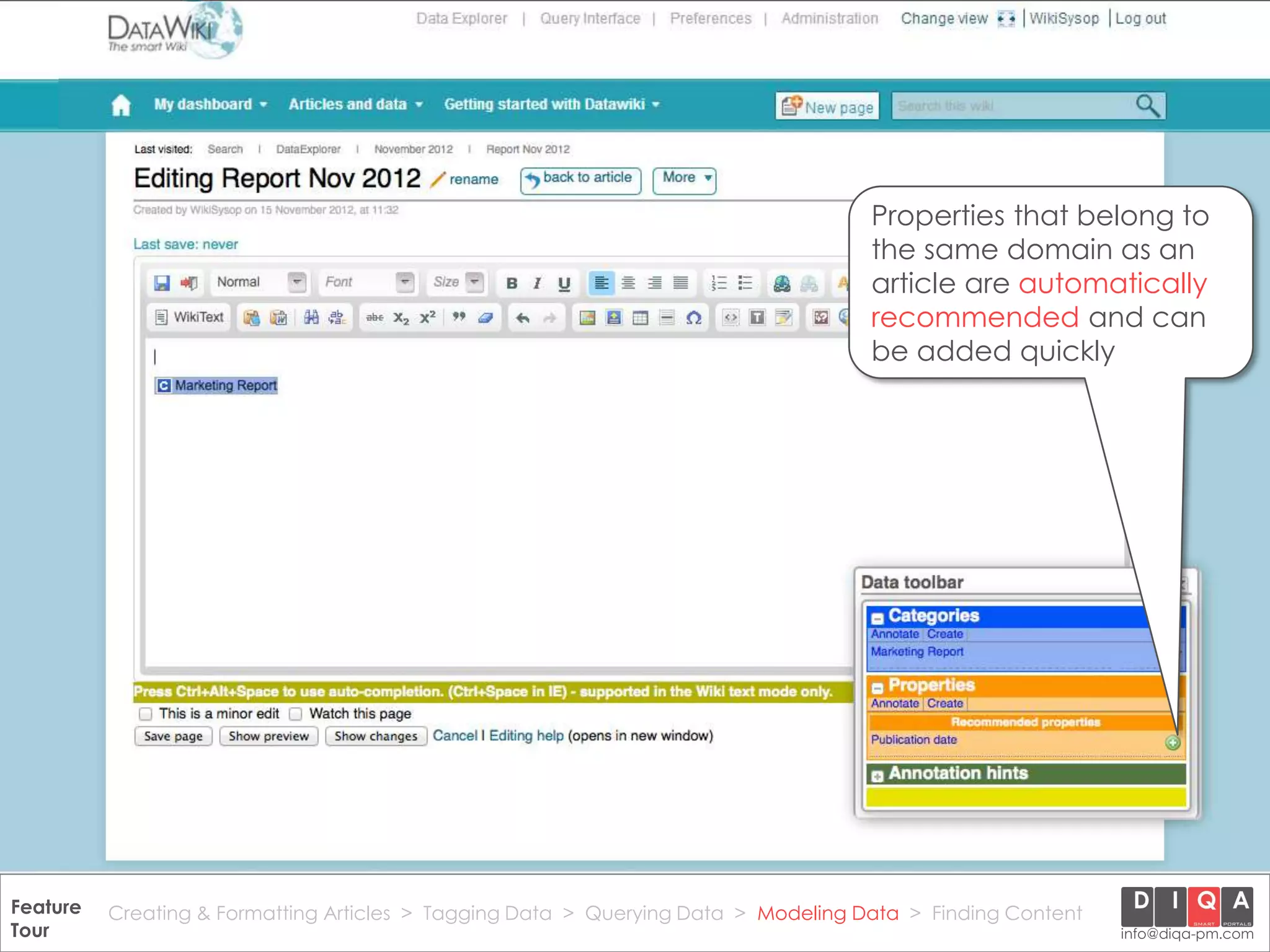 Properties that belong to
                                                                                       the same domain as an
                                                                                       article are automatically
                                                                                       recommended and can
                                                                                       be added quickly




Feature Creating & Formatting Articles > Tagging Data > Querying2012 DIQA Modeling Data > Finding Content
     DataWiki Product Presentation, 21.11.12                  © Data > Projektmanagement GmbH | www.diqa-pm.com | Slide 43
Tour                                                                                                           info@diqa-pm.com
 