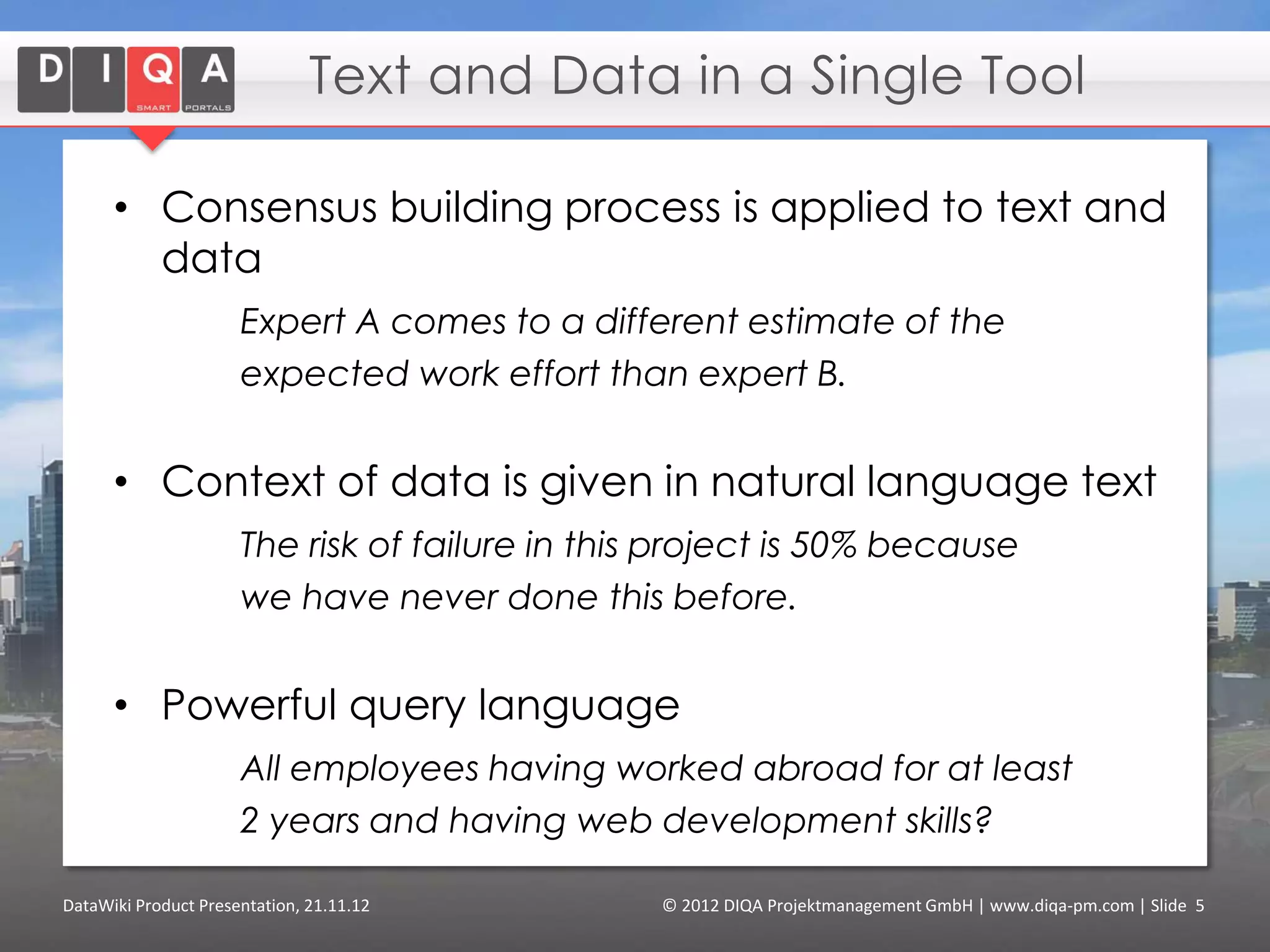 Text and Data in a Single Tool

      • Consensus building process is applied to text and
        data
                      Expert A comes to a different estimate of the
                      expected work effort than expert B.


      • Context of data is given in natural language text
                      The risk of failure in this project is 50% because
                      we have never done this before.


      • Powerful query language
                      All employees having worked abroad for at least
                      2 years and having web development skills?

DataWiki Product Presentation, 21.11.12          © 2012 DIQA Projektmanagement GmbH | www.diqa-pm.com | Slide 5
 