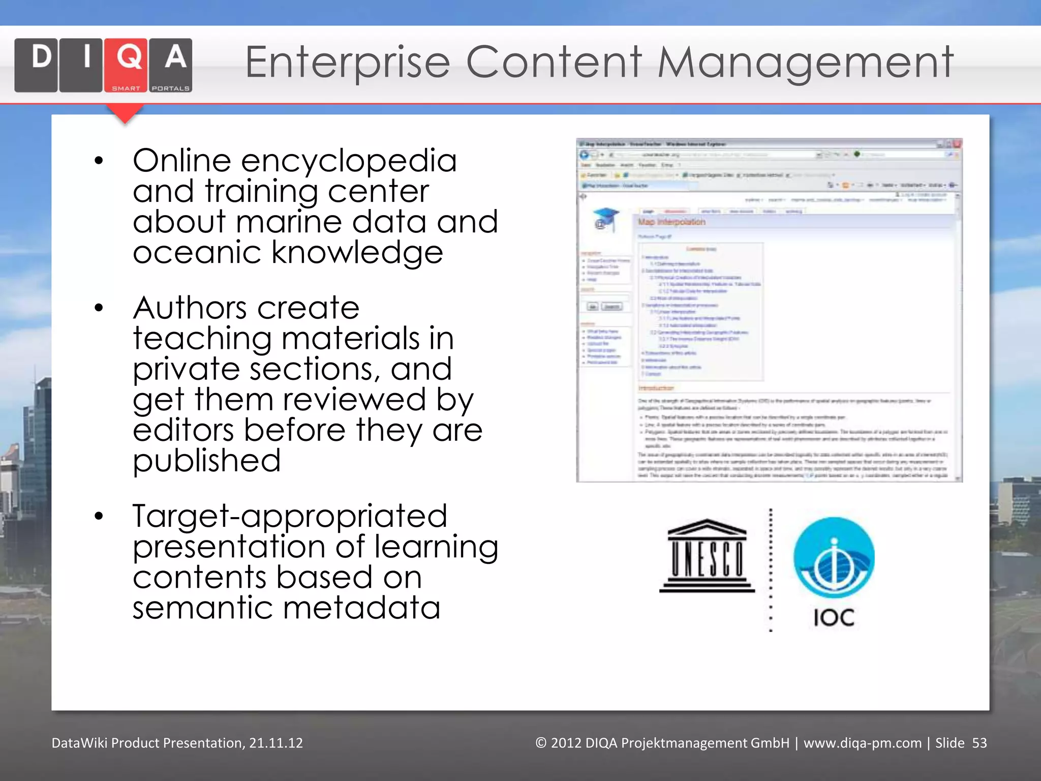 Visualise the External Data
                                                                                       and combine it with data
                                                                                       generated by Wiki-users.




Feature Creating & Formatting Articles > Tagging Data > Querying2012 DIQA Modeling Data > Finding Content
     DataWiki Product Presentation, 21.11.12                  © Data > Projektmanagement GmbH | www.diqa-pm.com | Slide 53
Tour                                                                                                           info@diqa-pm.com
 