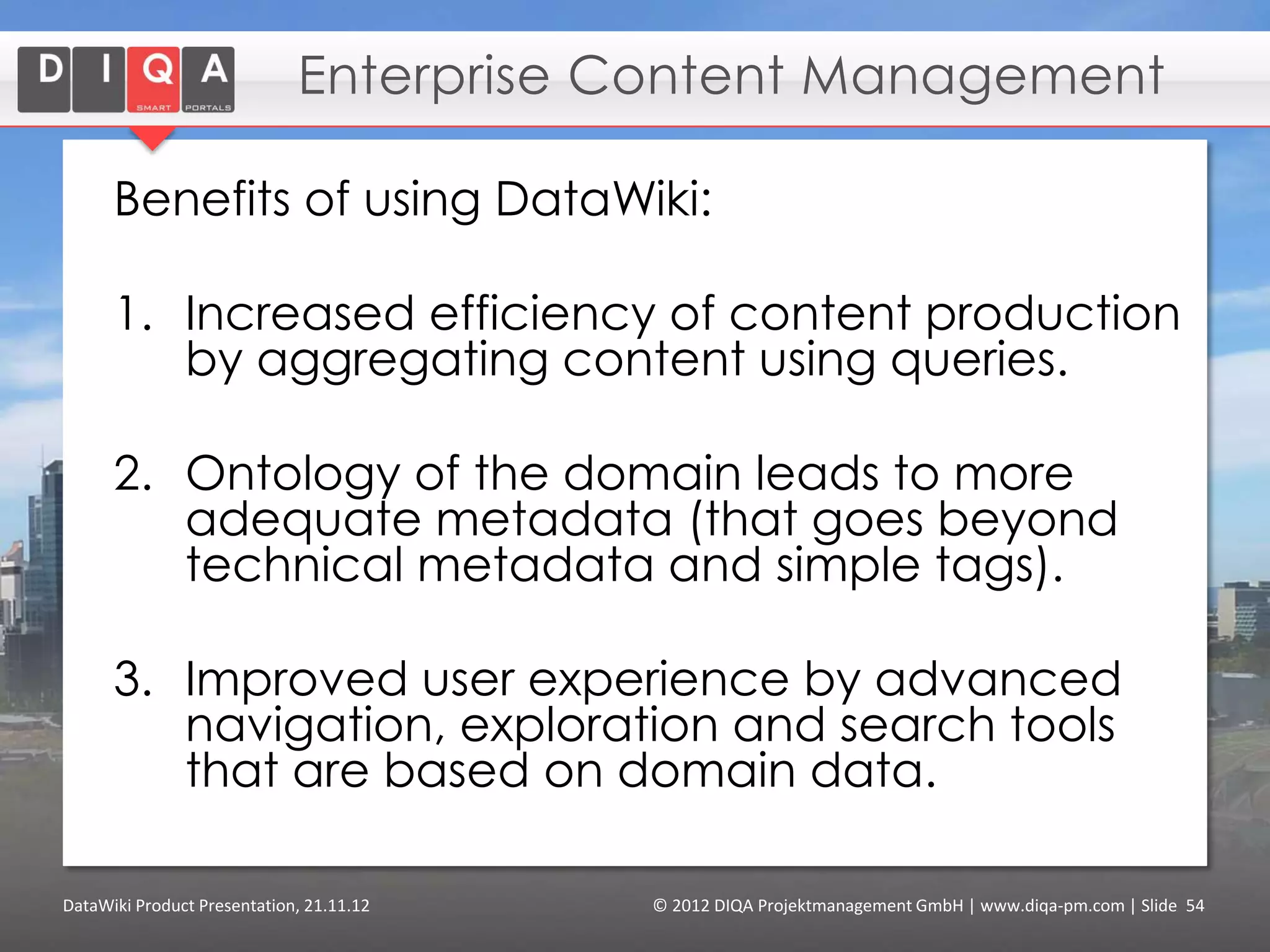 Contents

      1.       DataWiki: Semantic Enterprise Wiki

      2.       Why are Semantic Wikis Better?

      3.       Feature Tour of DataWiki
              •    Creating and Formatting Articles
              •    Tagging Data
              •    Querying Data
              •    Modeling Data
              •    Finding Content
              •    Using External Data (“linked data”)

      4.       Users and Use Cases

      5.       Getting Started
              • Downloads and Contact


DataWiki Product Presentation, 21.11.12        © 2012 DIQA Projektmanagement GmbH | www.diqa-pm.com | Slide 54
 