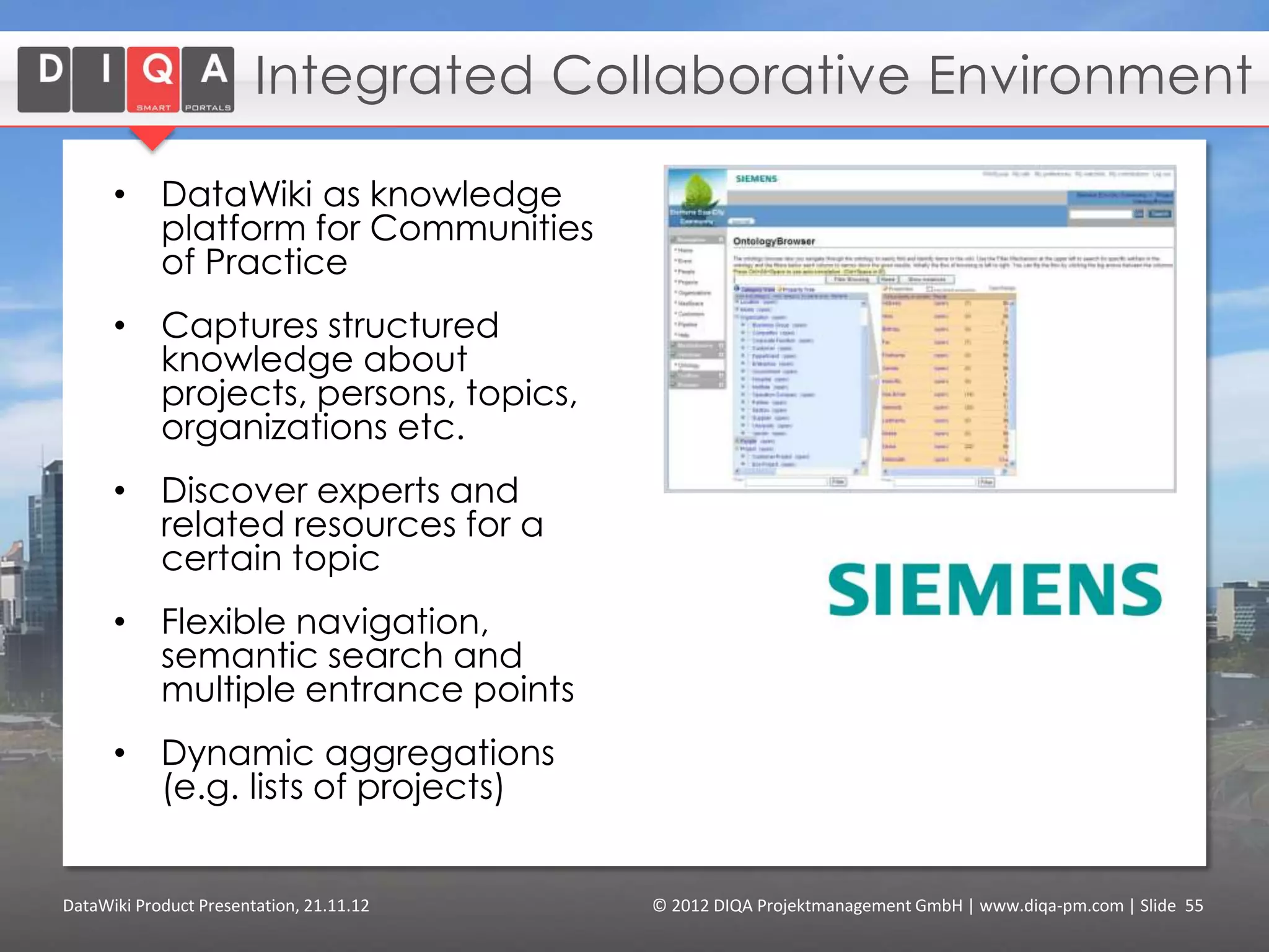 Users and Use Cases

      • Enterprise Content Management
                      Technologies to manage an organization‘s
                      unstructured information, e.g. content- and document
                      management

      • Integrated Collaborative Environments
                      Technologies where virtual teams do their work, e.g.
                      project management.

      • Linked Data Integration
                      Integrate heterogeneous data sources and generate
                      reports on enterprise data that can be shared and
                      authored collaboratively.


DataWiki Product Presentation, 21.11.12         © 2012 DIQA Projektmanagement GmbH | www.diqa-pm.com | Slide 55
 