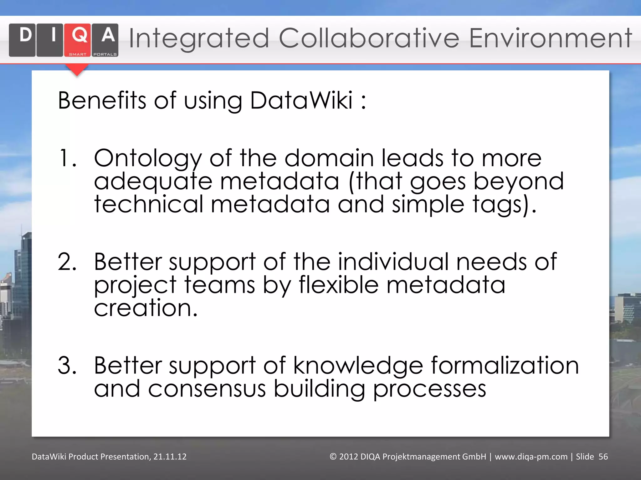 Enterprise Content Management

      • Online encyclopedia
        and training center
        about marine data and
        oceanic knowledge
      • Authors create
        teaching materials in
        private sections, and
        get them reviewed by
        editors before they are
        published
      • Target-appropriated
        presentation of learning
        contents based on
        semantic metadata



DataWiki Product Presentation, 21.11.12   © 2012 DIQA Projektmanagement GmbH | www.diqa-pm.com | Slide 56
 