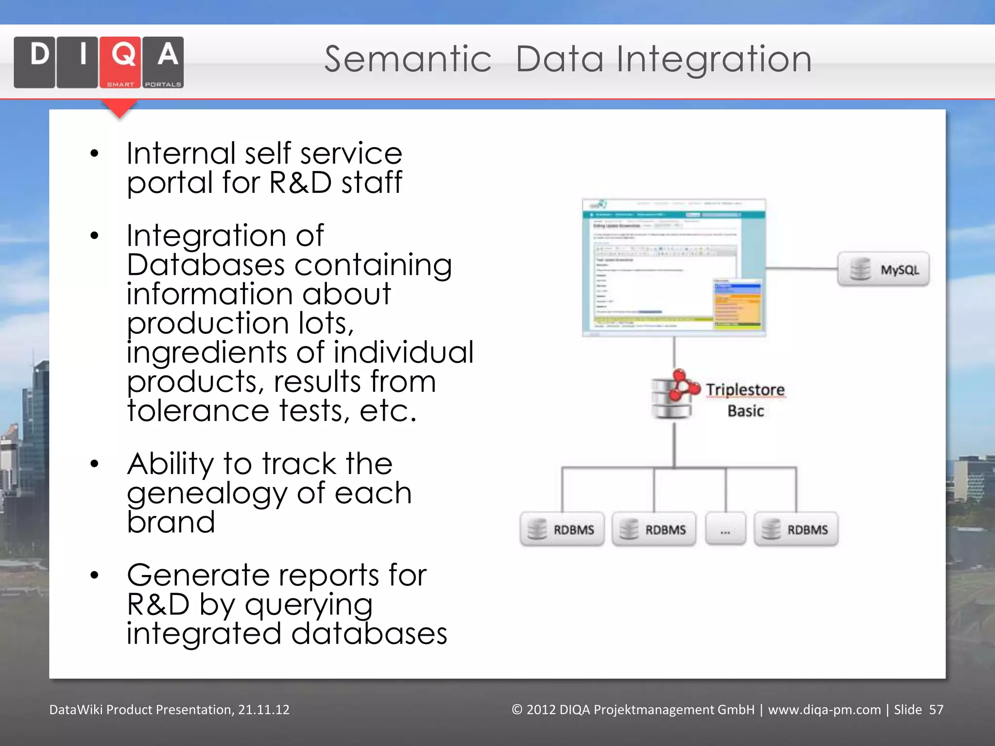 Enterprise Content Management

      Benefits of using DataWiki:

      1. Increased efficiency of content production
         by aggregating content using queries.

      2. Ontology of the domain leads to more
         adequate metadata (that goes beyond
         technical metadata and simple tags).

      3. Improved user experience by advanced
         navigation, exploration and search tools
         that are based on domain data.

DataWiki Product Presentation, 21.11.12   © 2012 DIQA Projektmanagement GmbH | www.diqa-pm.com | Slide 57
 