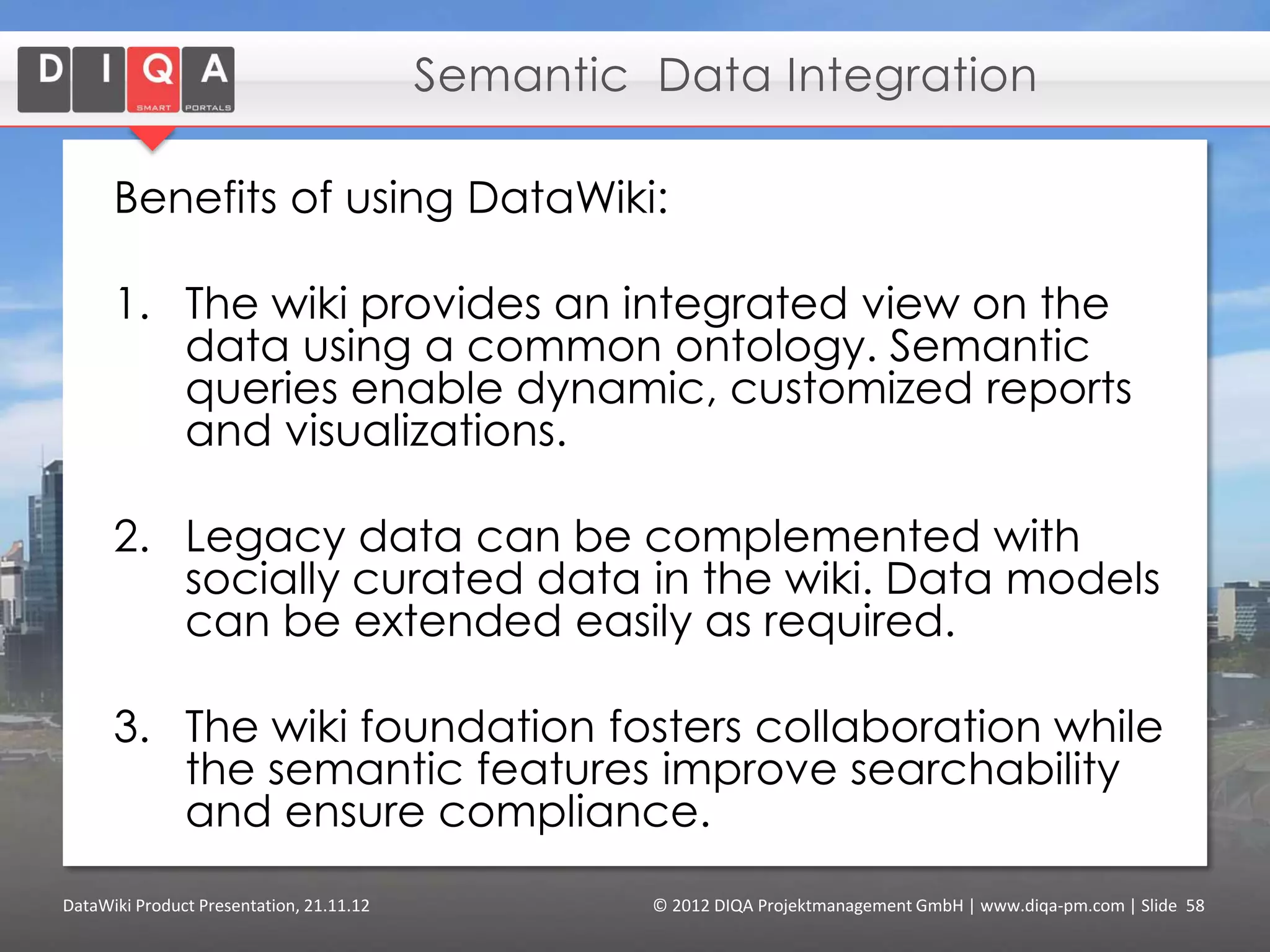 Integrated Collaborative Environment

      • DataWiki as knowledge
        platform for Communities
        of Practice
      • Captures structured
        knowledge about
        projects, persons, topics,
        organizations etc.
      • Discover experts and
        related resources for a
        certain topic
      • Flexible navigation,
        semantic search and
        multiple entrance points
      • Dynamic aggregations
        (e.g. lists of projects)


DataWiki Product Presentation, 21.11.12   © 2012 DIQA Projektmanagement GmbH | www.diqa-pm.com | Slide 58
 