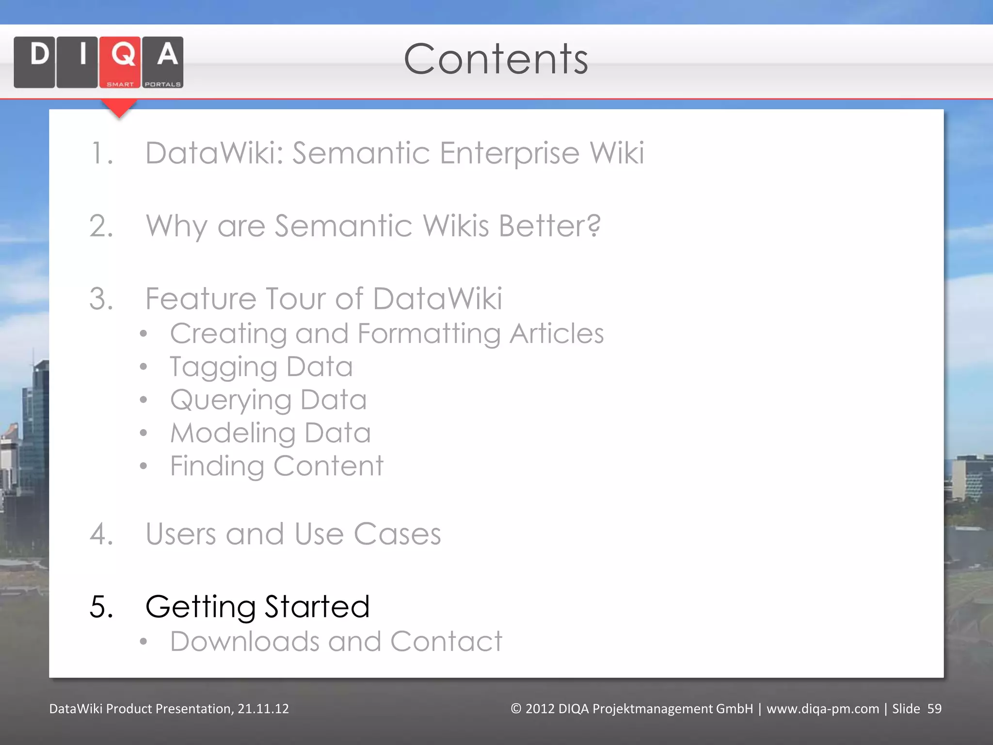 Integrated Collaborative Environment

      Benefits of using DataWiki :

      1. Ontology of the domain leads to more
         adequate metadata (that goes beyond
         technical metadata and simple tags).

      2. Better support of the individual needs of
         project teams by flexible metadata
         creation.

      3. Better support of knowledge formalization
         and consensus building processes

DataWiki Product Presentation, 21.11.12   © 2012 DIQA Projektmanagement GmbH | www.diqa-pm.com | Slide 59
 