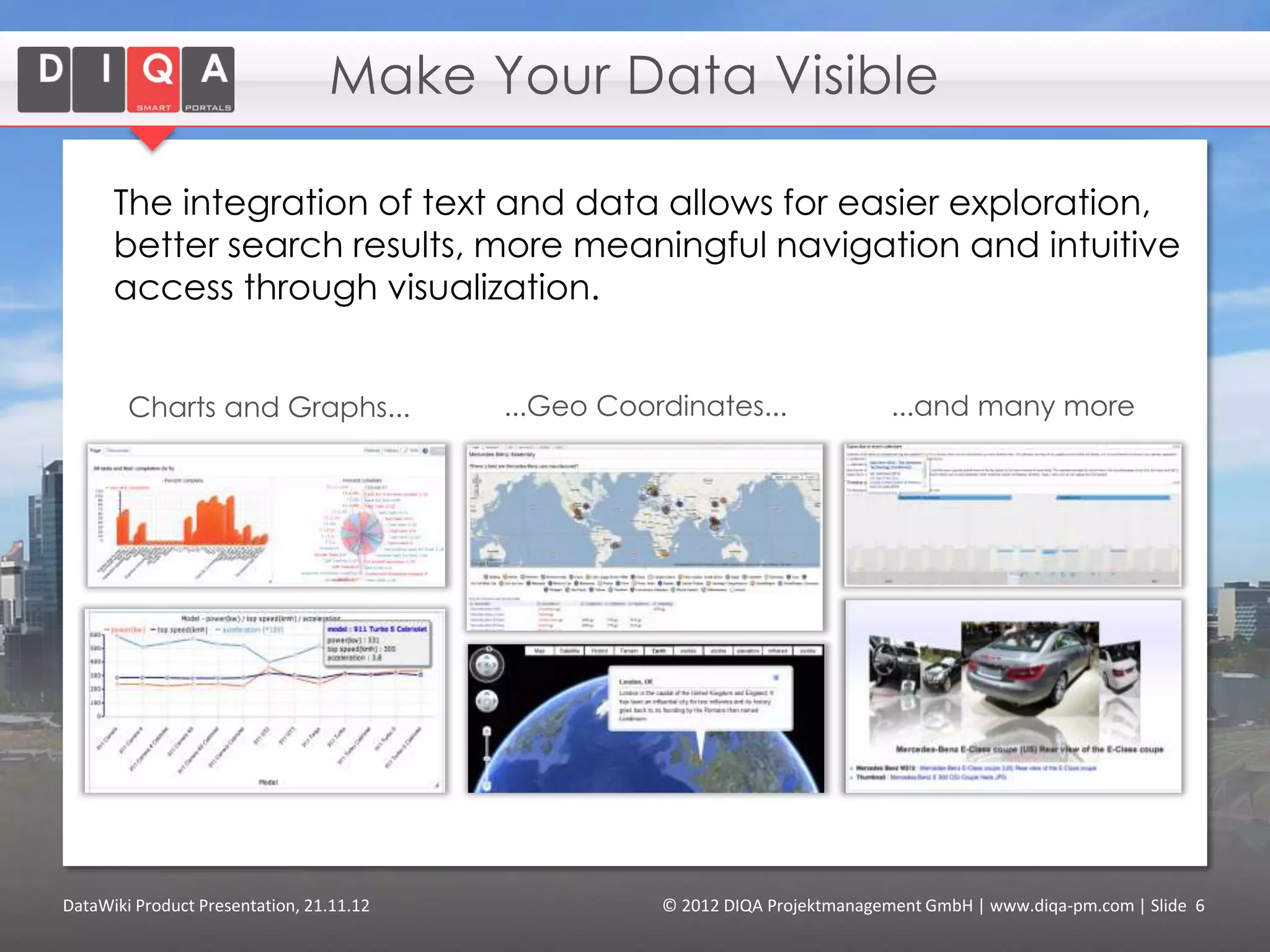 Visualise Your Data

      The integration of text and data allows for easier exploration,
      better search results, more meaningful navigation and intuitive
      access through visualization.


        Charts and Graphs...                  ...Geo Coordinates...                ...and many more




DataWiki Product Presentation, 21.11.12                  © 2012 DIQA Projektmanagement GmbH | www.diqa-pm.com | Slide 6
 