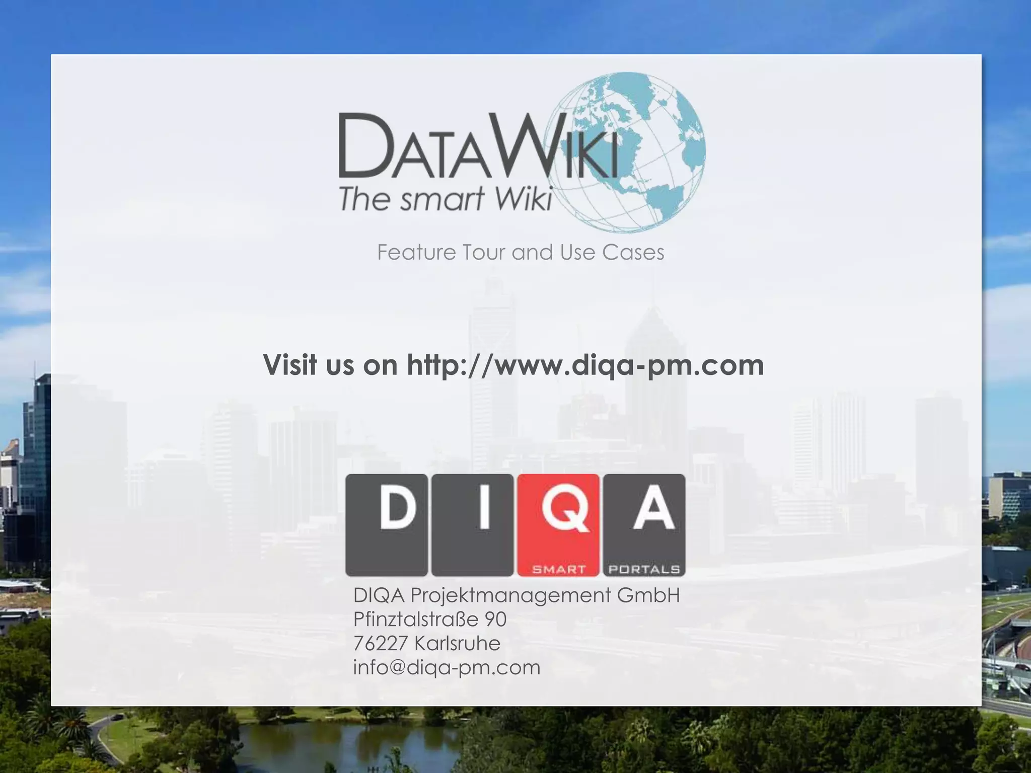 Semantic Data Integration

      Benefits of using DataWiki:

      1. The wiki provides an integrated view on the
         data using a common ontology. Semantic
         queries enable dynamic, customized reports
         and visualizations.

      2. Legacy data can be complemented with
         socially curated data in the wiki. Data models
         can be extended easily as required.

      3. The wiki foundation fosters collaboration while
         the semantic features improve searchability
         and ensure compliance.
DataWiki Product Presentation, 21.11.12            © 2012 DIQA Projektmanagement GmbH | www.diqa-pm.com | Slide 61
 