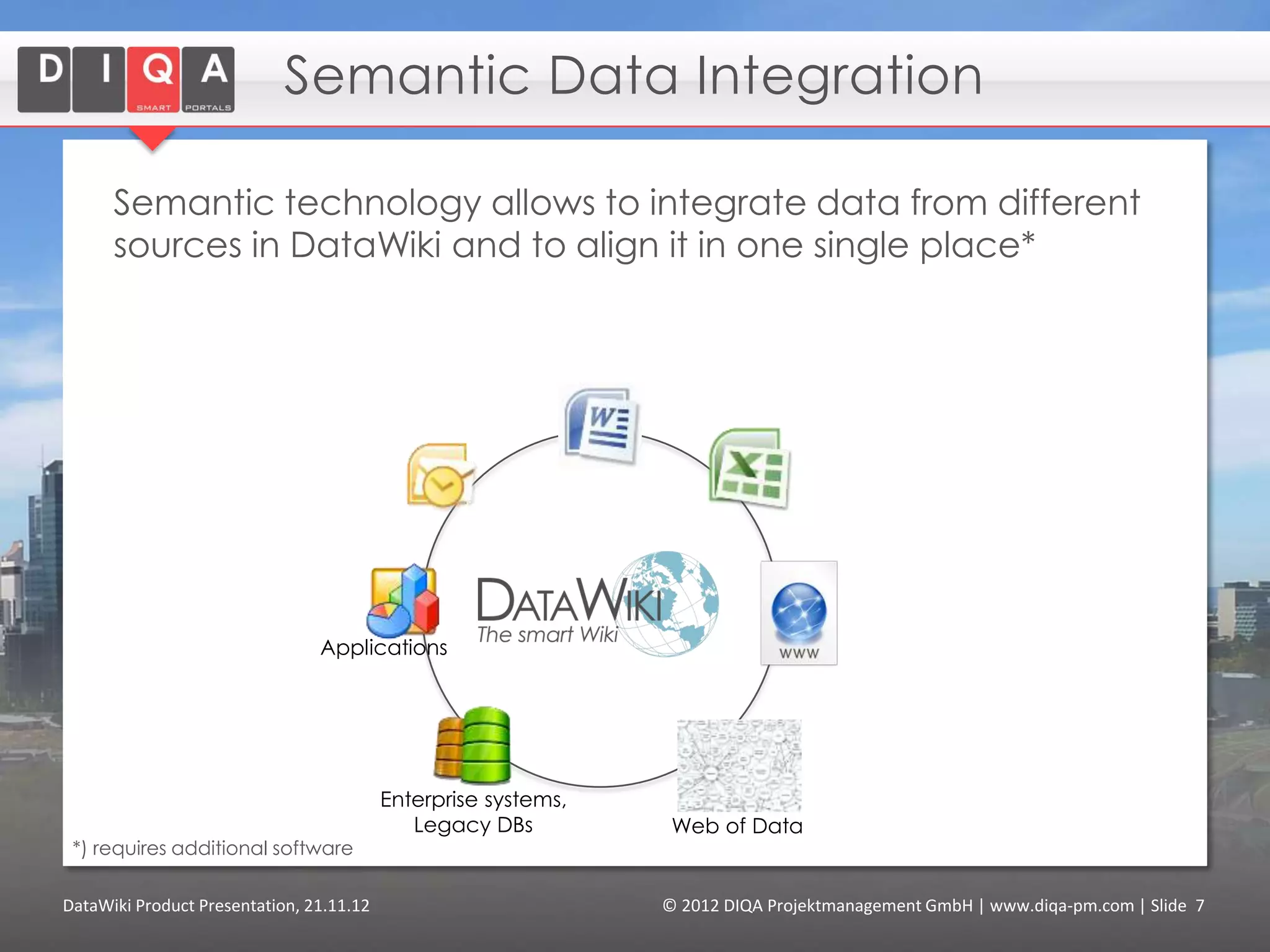 Integrate Linked Data

      DataWiki integrates linked data from heterogeneous data-
      sources, like enterprise databases, MS-Excel-files.
      End-Users can create reports in DataWiki on this data* - by
      themselves!




                                Applications




                                          Enterprise systems,
                                             Legacy DBs          Web of Data
 *) requires additional software

DataWiki Product Presentation, 21.11.12                         © 2012 DIQA Projektmanagement GmbH | www.diqa-pm.com | Slide 7
 