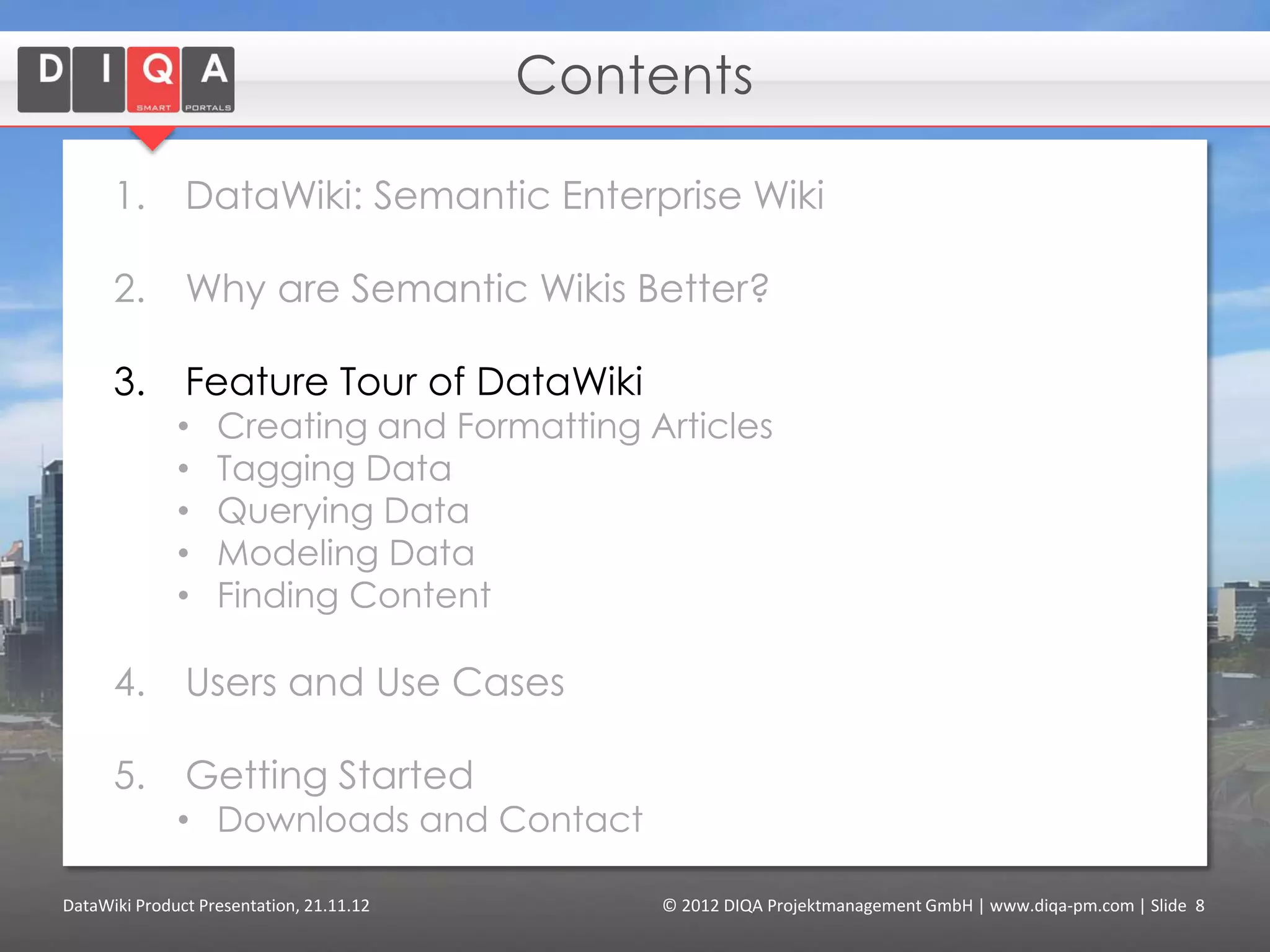 Contents

      1.       DataWiki: Semantic Enterprise Wiki

      2.       Why are Semantic Wikis Better?

      3.       Feature Tour of DataWiki
              •    Creating and Formatting Articles
              •    Tagging Data
              •    Querying Data
              •    Modeling Data
              •    Finding Content
              •    Using External Data (“linked data”)

      4.       Users and Use Cases

      5.       Getting Started
              • Downloads and Contact


DataWiki Product Presentation, 21.11.12         © 2012 DIQA Projektmanagement GmbH | www.diqa-pm.com | Slide 8
 