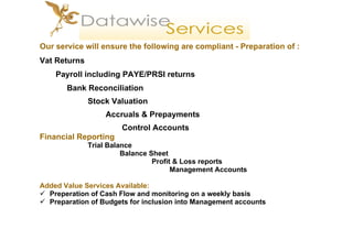 Our service  w ill  ensure the following are  compliant - Preparation of : Vat Returns Payroll including PAYE/PRSI returns   Bank Reconciliation   Stock Valuation     Accruals & Prepayments     Control Accounts Financial Reporting Trial Balance Balance Sheet Profit & Loss reports   Management Accounts Added Value Services Available: Preperation of Cash Flow and monitoring on a weekly basis Preparation of Budgets for inclusion into Management accounts 