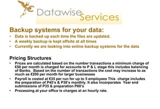 Backup systems for your data: Data is backed up each time the files are updated.  A weekly backup is kept offsite at all times Currently we are looking into online backup systems for the data Pricing Structures Prices are calculated based on the number transactions a minimum charge of €50 per month is charged for accounts to P & L stage this includes balancing of Banks.  Based on the number of transactions the cost may increase to as much as €200 per month for larger businesses Payroll is costed at €35 per run for up to 5 employees This  charge includes the preparation of P45’s & P30’s monthly. It also incorporates  Year end submissions of P35 & preparation P60’s  Processing at your office is charges at an hourly rate. 