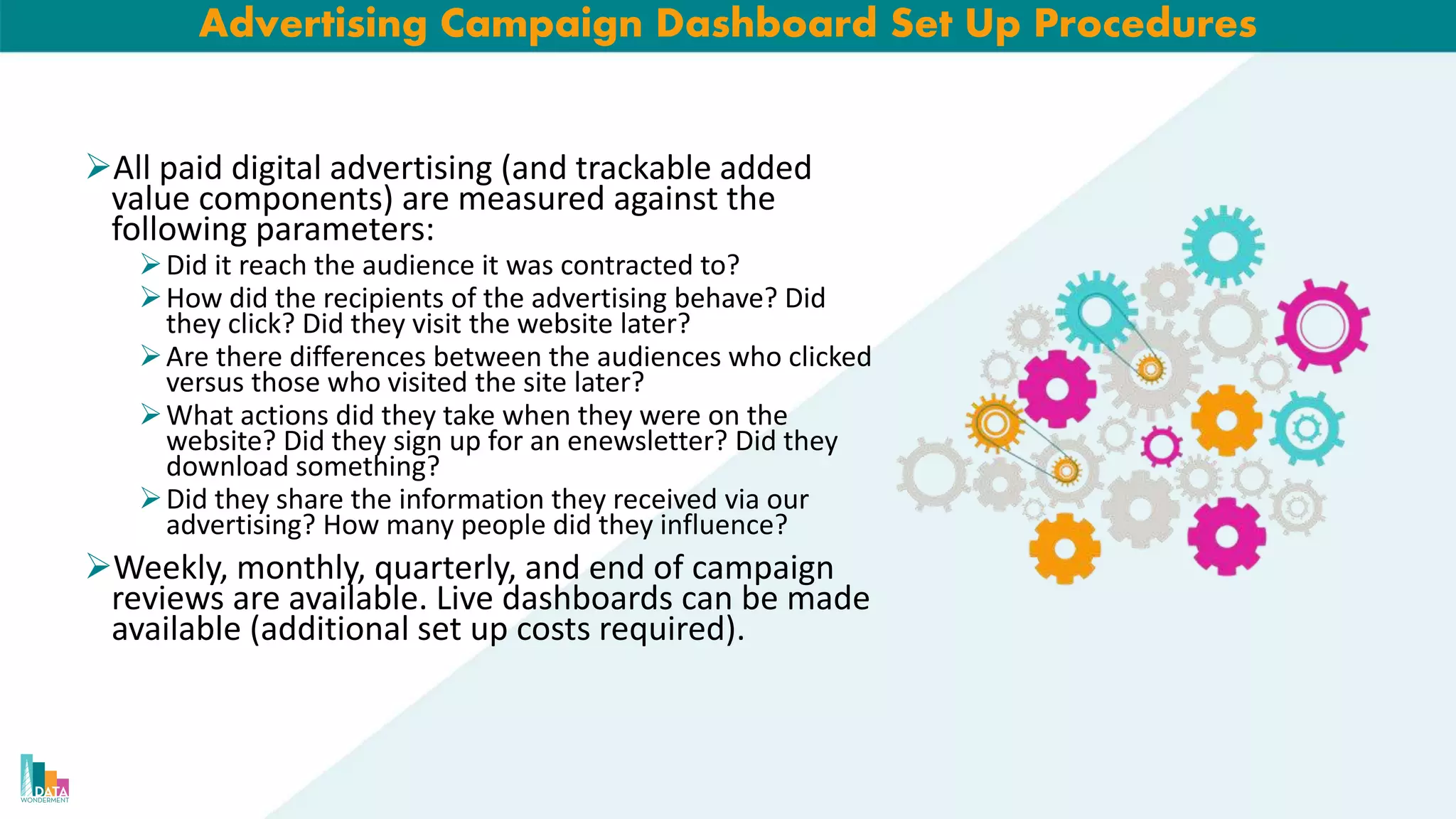 Advertising Campaign Dashboard Set Up Procedures
All paid digital advertising (and trackable added
value components) are measured against the
following parameters:
Did it reach the audience it was contracted to?
How did the recipients of the advertising behave? Did
they click? Did they visit the website later?
Are there differences between the audiences who clicked
versus those who visited the site later?
What actions did they take when they were on the
website? Did they sign up for an enewsletter? Did they
download something?
Did they share the information they received via our
advertising? How many people did they influence?
Weekly, monthly, quarterly, and end of campaign
reviews are available. Live dashboards can be made
available (additional set up costs required).
 