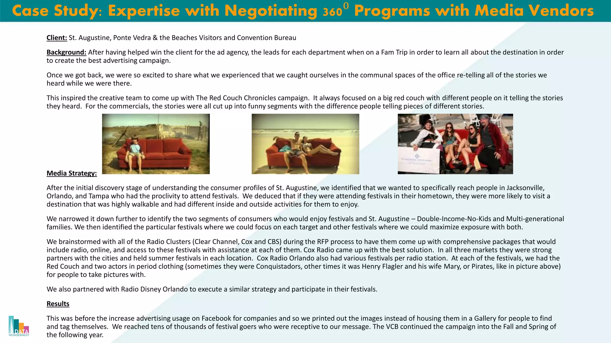 Case Study: Expertise with Negotiating 360⁰ Programs with Media Vendors
Client: St. Augustine, Ponte Vedra & the Beaches Visitors and Convention Bureau
Background: After having helped win the client for the ad agency, the leads for each department when on a Fam Trip in order to learn all about the destination in order
to create the best advertising campaign.
Once we got back, we were so excited to share what we experienced that we caught ourselves in the communal spaces of the office re-telling all of the stories we
heard while we were there.
This inspired the creative team to come up with The Red Couch Chronicles campaign. It always focused on a big red couch with different people on it telling the stories
they heard. For the commercials, the stories were all cut up into funny segments with the difference people telling pieces of different stories.
Media Strategy:
After the initial discovery stage of understanding the consumer profiles of St. Augustine, we identified that we wanted to specifically reach people in Jacksonville,
Orlando, and Tampa who had the proclivity to attend festivals. We deduced that if they were attending festivals in their hometown, they were more likely to visit a
destination that was highly walkable and had different inside and outside activities for them to enjoy.
We narrowed it down further to identify the two segments of consumers who would enjoy festivals and St. Augustine – Double-Income-No-Kids and Multi-generational
families. We then identified the particular festivals where we could focus on each target and other festivals where we could maximize exposure with both.
We brainstormed with all of the Radio Clusters (Clear Channel, Cox and CBS) during the RFP process to have them come up with comprehensive packages that would
include radio, online, and access to these festivals with assistance at each of them. Cox Radio came up with the best solution. In all three markets they were strong
partners with the cities and held summer festivals in each location. Cox Radio Orlando also had various festivals per radio station. At each of the festivals, we had the
Red Couch and two actors in period clothing (sometimes they were Conquistadors, other times it was Henry Flagler and his wife Mary, or Pirates, like in picture above)
for people to take pictures with.
We also partnered with Radio Disney Orlando to execute a similar strategy and participate in their festivals.
Results
This was before the increase advertising usage on Facebook for companies and so we printed out the images instead of housing them in a Gallery for people to find
and tag themselves. We reached tens of thousands of festival goers who were receptive to our message. The VCB continued the campaign into the Fall and Spring of
the following year.
 