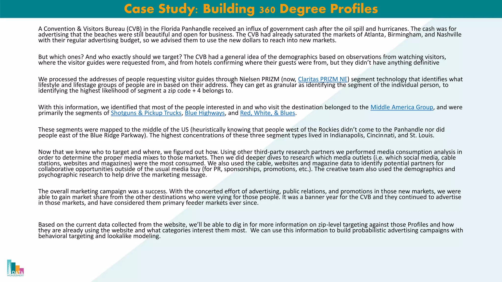 Case Study: Building 360 Degree Profiles
A Convention & Visitors Bureau (CVB) in the Florida Panhandle received an influx of government cash after the oil spill and hurricanes. The cash was for
advertising that the beaches were still beautiful and open for business. The CVB had already saturated the markets of Atlanta, Birmingham, and Nashville
with their regular advertising budget, so we advised them to use the new dollars to reach into new markets.
But which ones? And who exactly should we target? The CVB had a general idea of the demographics based on observations from watching visitors,
where the visitor guides were requested from, and from hotels confirming where their guests were from, but they didn’t have anything definitive
We processed the addresses of people requesting visitor guides through Nielsen PRIZM (now, Claritas PRIZM NE) segment technology that identifies what
lifestyle and lifestage groups of people are in based on their address. They can get as granular as identifying the segment of the individual person, to
identifying the highest likelihood of segment a zip code + 4 belongs to.
With this information, we identified that most of the people interested in and who visit the destination belonged to the Middle America Group, and were
primarily the segments of Shotguns & Pickup Trucks, Blue Highways, and Red, White, & Blues.
These segments were mapped to the middle of the US (heuristically knowing that people west of the Rockies didn’t come to the Panhandle nor did
people east of the Blue Ridge Parkway). The highest concentrations of these three segment types lived in Indianapolis, Cincinnati, and St. Louis.
Now that we knew who to target and where, we figured out how. Using other third-party research partners we performed media consumption analysis in
order to determine the proper media mixes to those markets. Then we did deeper dives to research which media outlets (i.e. which social media, cable
stations, websites and magazines) were the most consumed. We also used the cable, websites and magazine data to identify potential partners for
collaborative opportunities outside of the usual media buy (for PR, sponsorships, promotions, etc.). The creative team also used the demographics and
psychographic research to help drive the marketing message.
The overall marketing campaign was a success. With the concerted effort of advertising, public relations, and promotions in those new markets, we were
able to gain market share from the other destinations who were vying for those people. It was a banner year for the CVB and they continued to advertise
in those markets, and have considered them primary feeder markets ever since.
Based on the current data collected from the website, we’ll be able to dig in for more information on zip-level targeting against those Profiles and how
they are already using the website and what categories interest them most. We can use this information to build probabilistic advertising campaigns with
behavioral targeting and lookalike modeling.
 
