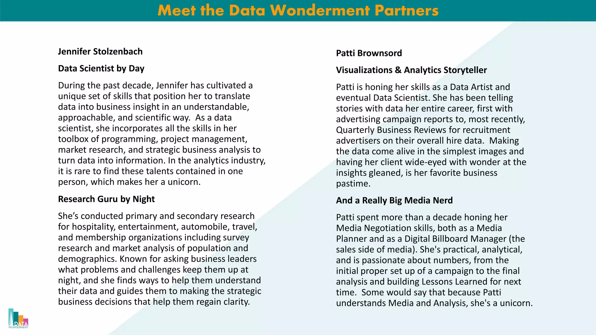 Meet the Data Wonderment Partners
Jennifer Stolzenbach
Data Scientist by Day
During the past decade, Jennifer has cultivated a
unique set of skills that position her to translate
data into business insight in an understandable,
approachable, and scientific way. As a data
scientist, she incorporates all the skills in her
toolbox of programming, project management,
market research, and strategic business analysis to
turn data into information. In the analytics industry,
it is rare to find these talents contained in one
person, which makes her a unicorn.
Research Guru by Night
She’s conducted primary and secondary research
for hospitality, entertainment, automobile, travel,
and membership organizations including survey
research and market analysis of population and
demographics. Known for asking business leaders
what problems and challenges keep them up at
night, and she finds ways to help them understand
their data and guides them to making the strategic
business decisions that help them regain clarity.
Patti Brownsord
Visualizations & Analytics Storyteller
Patti is honing her skills as a Data Artist and
eventual Data Scientist. She has been telling
stories with data her entire career, first with
advertising campaign reports to, most recently,
Quarterly Business Reviews for recruitment
advertisers on their overall hire data. Making
the data come alive in the simplest images and
having her client wide-eyed with wonder at the
insights gleaned, is her favorite business
pastime.
And a Really Big Media Nerd
Patti spent more than a decade honing her
Media Negotiation skills, both as a Media
Planner and as a Digital Billboard Manager (the
sales side of media). She's practical, analytical,
and is passionate about numbers, from the
initial proper set up of a campaign to the final
analysis and building Lessons Learned for next
time. Some would say that because Patti
understands Media and Analysis, she's a unicorn.
 
