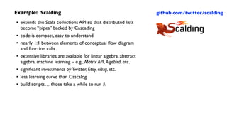 Example: Scalding	

• extends the Scala collections API so that distributed lists
become “pipes” backed by Cascading	

• code is compact, easy to understand	

• nearly 1:1 between elements of conceptual ﬂow diagram  
and function calls	

• extensive libraries are available for linear algebra, abstract
algebra, machine learning – e.g., Matrix API, Algebird, etc.	

• signiﬁcant investments by Twitter, Etsy, eBay, etc.	

• less learning curve than Cascalog	

• build scripts… those take a while to run :
github.com/twitter/scalding
 