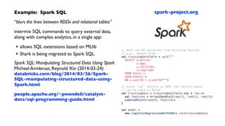 Example: Spark SQL	

“blurs the lines between RDDs and relational tables”	

intermix SQL commands to query external data,
along with complex analytics, in a single app:	

• allows SQL extensions based on MLlib	

• Shark is being migrated to Spark SQL	

Spark SQL: Manipulating Structured Data Using Spark 
Michael Armbrust, Reynold Xin (2014-03-24) 
databricks.com/blog/2014/03/26/Spark-
SQL-manipulating-structured-data-using-
Spark.html 
people.apache.org/~pwendell/catalyst-
docs/sql-programming-guide.html	

!
// data can be extracted from existing sources
// e.g., Apache Hive
val trainingDataTable = sql("""
SELECT e.action
u.age,
u.latitude,
u.logitude
FROM Users u
JOIN Events e
ON u.userId = e.userId""")
!
// since `sql` returns an RDD, the results above
// can be used in MLlib
val trainingData = trainingDataTable.map { row =>
val features = Array[Double](row(1), row(2), row(3))
LabeledPoint(row(0), features)
}
!
val model =
new LogisticRegressionWithSGD().run(trainingData)
spark-project.org
 