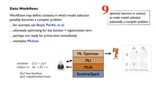 Data Workﬂows	

Workﬂows may deﬁne contexts in which model selection  
possibly becomes a compiler problem	

…for example, see Boyd, Parikh, et al.	

…ultimately optimizing for loss function + regularization term	

…perhaps not ready for prime-time immediately	

…examples: MLbase
optimize learners in context,
to make model selection
potentially a compiler problem
9
f(x): loss function
g(z): regularization term
 