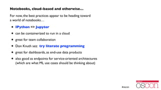 Notebooks, cloud-based and otherwise…	

For now, the best practices appear to be heading toward  
a world of notebooks…	

• IPython => Jupyter	

• can be containerized to run in a cloud	

• great for team collaboration	

• Don Knuth sez: try literate programming	

• great for dashboards, as end-use data products	

• also good as endpoints for service-oriented architectures 
(which are what ML use cases should be thinking about)
 