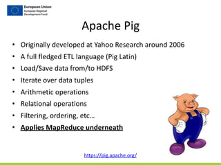 Apache	
  Pig
• Originally	
  developed	
  at	
  Yahoo	
  Research	
  around	
  2006	
  	
  
• A	
  full	
  fledged	
  ETL	
  language	
  (Pig	
  Latin)	
  
• Load/Save	
  data	
  from/to	
  HDFS	
  
• Iterate	
  over	
  data	
  tuples	
  
• Arithmetic	
  operations	
  
• Relational	
  operations	
  
• Filtering,	
  ordering,	
  etc…	
  
• Applies	
  MapReduce	
  underneath
https://pig.apache.org/	
  
 