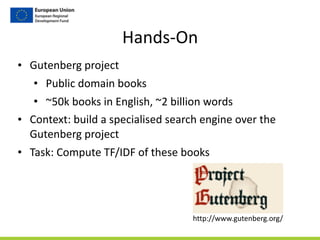 Hands-­‐On
• Gutenberg	
  project	
  
• Public	
  domain	
  books	
  
• ~50k	
  books	
  in	
  English,	
  ~2	
  billion	
  words	
  
• Context:	
  build	
  a	
  specialised	
  search	
  engine	
  over	
  the	
  
Gutenberg	
  project	
  
• Task:	
  Compute	
  TF/IDF	
  of	
  these	
  books
http://www.gutenberg.org/
 