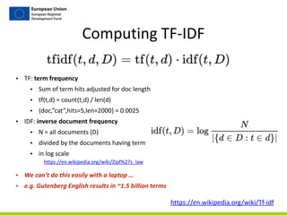Computing	
  TF-­‐IDF
• TF:	
  term	
  frequency	
  	
  
• Sum	
  of	
  term	
  hits	
  adjusted	
  for	
  doc	
  length	
  
• tf(t,d)	
  =	
  count(t,d)	
  /	
  len(d)	
  
• {doc,”cat”,hits=5,len=2000}	
  =	
  0.0025	
  
• IDF:	
  inverse	
  document	
  frequency	
  
• N	
  =	
  all	
  documents	
  (D)	
  
• divided	
  by	
  the	
  documents	
  having	
  term	
  
• in	
  log	
  scale	
  
• We	
  can’t	
  do	
  this	
  easily	
  with	
  a	
  laptop	
  …	
  
• e.g.	
  Gutenberg	
  English	
  results	
  in	
  ~1.5	
  billion	
  terms
https://en.wikipedia.org/wiki/Tf-­‐idf
https://en.wikipedia.org/wiki/Zipf%27s_law	
  
 