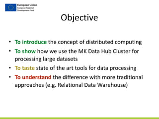 • To	
  introduce	
  the	
  concept	
  of	
  distributed	
  computing	
  
• To	
  show	
  how	
  we	
  use	
  the	
  MK	
  Data	
  Hub	
  Cluster	
  for	
  
processing	
  large	
  datasets	
  
• To	
  taste	
  state	
  of	
  the	
  art	
  tools	
  for	
  data	
  processing	
  
• To	
  understand	
  the	
  difference	
  with	
  more	
  traditional	
  
approaches	
  (e.g.	
  Relational	
  Data	
  Warehouse)
Objective
 