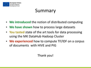 Summary
• We	
  introduced	
  the	
  notion	
  of	
  distributed	
  computing	
  
• We	
  have	
  shown	
  how	
  to	
  process	
  large	
  datasets	
  
• You	
  tasted	
  state	
  of	
  the	
  art	
  tools	
  for	
  data	
  processing	
  
using	
  the	
  MK	
  DataHub	
  Hadoop	
  Cluster	
  
• We	
  experienced	
  how	
  to	
  compute	
  TF/IDF	
  on	
  a	
  corpus	
  
of	
  documents	
  	
  with	
  HIVE	
  and	
  PIG	
  
Thank	
  you!	
  
 