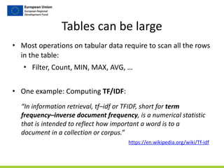 Tables	
  can	
  be	
  large
• Most	
  operations	
  on	
  tabular	
  data	
  require	
  to	
  scan	
  all	
  the	
  rows	
  
in	
  the	
  table:	
  
• Filter,	
  Count,	
  MIN,	
  MAX,	
  AVG,	
  …	
  
• One	
  example:	
  Computing	
  TF/IDF:
https://en.wikipedia.org/wiki/Tf-­‐idf
“In	
  information	
  retrieval,	
  tf–idf	
  or	
  TFIDF,	
  short	
  for	
  term	
  
frequency–inverse	
  document	
  frequency,	
  is	
  a	
  numerical	
  statistic	
  
that	
  is	
  intended	
  to	
  reflect	
  how	
  important	
  a	
  word	
  is	
  to	
  a	
  
document	
  in	
  a	
  collection	
  or	
  corpus.”
 