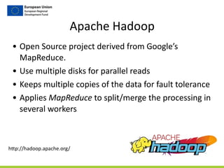 Apache	
  Hadoop
• Open	
  Source	
  project	
  derived	
  from	
  Google’s	
  
MapReduce.	
  
• Use	
  multiple	
  disks	
  for	
  parallel	
  reads	
  
• Keeps	
  multiple	
  copies	
  of	
  the	
  data	
  for	
  fault	
  tolerance	
  
• Applies	
  MapReduce	
  to	
  split/merge	
  the	
  processing	
  in	
  
several	
  workers
http://hadoop.apache.org/
 