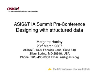 ASIS&T IA Summit Pre-Conference
Designing with structured data

             Margaret Hanley
             23rd March 2007
    ASIS&T, 1320 Fenwick Lane, Suite 510
        Silver Spring, MD 20910, USA
  Phone (301) 495-0900 Email: asis@asis.org
 