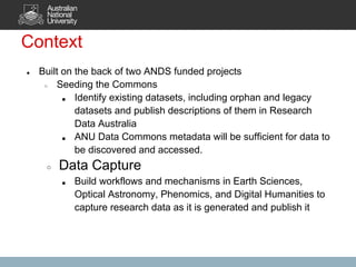 Context
●   Built on the back of two ANDS funded projects
     ○  Seeding the Commons
          ■  Identify existing datasets, including orphan and legacy
             datasets and publish descriptions of them in Research
             Data Australia
          ■  ANU Data Commons metadata will be sufficient for data to
             be discovered and accessed.
     ○   Data Capture
         ■   Build workflows and mechanisms in Earth Sciences,
             Optical Astronomy, Phenomics, and Digital Humanities to
             capture research data as it is generated and publish it
 