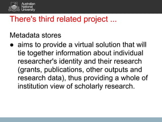 There's third related project ...
Metadata stores
● aims to provide a virtual solution that will
  tie together information about individual
  researcher's identity and their research
  (grants, publications, other outputs and
  research data), thus providing a whole of
  institution view of scholarly research.
 