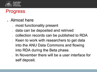 Progress
●   Almost here
    ○   most functionality present
    ○   data can be deposited and retrived
    ○   collection records can be published to RDA
    ○   Keen to work with researchers to get data
        into the ANU Data Commons and flowing
        into RDA during the Beta phase.
    ○   In November there will be a user interface for
        self deposit.
 