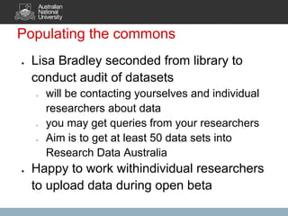 Populating the commons
●   Lisa Bradley seconded from library to
    conduct audit of datasets
    ○   will be contacting yourselves and individual
        researchers about data
    ○   you may get queries from your researchers
    ○   Aim is to get at least 50 data sets into
        Research Data Australia
●   Happy to work withindividual researchers
    to upload data during open beta
 