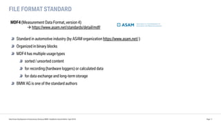FILE FORMAT STANDARD
Data Driven Development of Autonomous Driving at BMW | DataWorks Summit Berlin | April 2018 Page 11
MDF4 (Measurement Data Format,version 4)
à https://www.asam.net/standards/detail/mdf/
Standard in automotive industry (by ASAM organization https://www.asam.net/ )
Organized in binary blocks
MDF4 has multiple usagetypes
sorted / unsorted content
for recording (hardware loggers) or calculated data
for data exchange and long-term storage
BMW AG is one of the standard authors
 