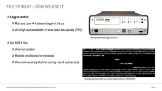 FILE FORMAT – HOW WE USE IT
Logger centric:
Main use case à hardware logger inthe car
Very high data bandwidth à write down data quickly (FIFO)
Our MDF4 files:
Unsorted content
Multiple small blocks for metadata
One continuous big block for storing record payload data
Data Driven Development of Autonomous Driving at BMW | DataWorks Summit Berlin | April 2018 Page 12
* Example generated with our custom implementation of Mdf4Writer
* Example hardware logger inthe car
 
