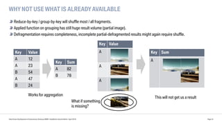 Key Value
A
A
A
WHY NOT USE WHAT IS ALREADY AVAILABLE
Reduce-by-key / group-by-key will shuffle most / all fragments.
Applied function on grouping has still huge result volume (partial image).
Defragmentation requires completeness, incomplete partial-defragmented results might again require shuffle.
Data Driven Development of Autonomous Driving at BMW | DataWorks Summit Berlin | April 2018 Page 24
Key Value
A 12
A 23
B 54
A 47
B 24
Key Sum
A 82
B 78
Key Sum
A
This will not get us a result
Works for aggregation
What if something
is missing?
 