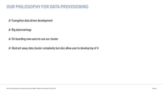 OUR PHILOSOPHY FOR DATA PROVISIONING
Data Driven Development of Autonomous Driving at BMW | DataWorks Summit Berlin | April 2018 Page 35
Evangelize data driven development
Big datatrainings
On boarding new usersto use our cluster
Abstract away data cluster complexity but also allow user to developtop of it
 
