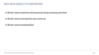 WHY DATA QUALITY IS IMPORTANT
Data Driven Development of Autonomous Driving at BMW | DataWorks Summit Berlin | April 2018 Page 39
We don’t want to wastetime and resources by having unnecessary test drives
We don’t want to store datathat users cannot use
We don’t want to provide bad data
 