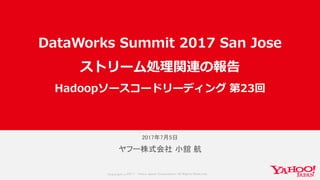 Copyrig ht © 2017 Yahoo Japan Corporation. All Rig hts Reserved.
2017年7月5日
ヤフー株式会社 小舘 航
DataWorks Summit 2017 San Jose
ストリーム処理関連の報告
Hadoopソースコードリーディング 第23回
 