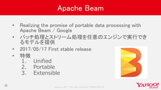 Copyrig ht © 2017 Yahoo Japan Corporation. All Rig hts Reserved.
Apache Beam
• Realizing the promise of portable data processing with
Apache Beam / Google
• バッチ処理とストリーム処理を任意のエンジンで実行でき
るモデルを提供
• 2017/05/17 First stable release
• 特徴
1. Unified
2. Portable
3. Extensible
10
 
