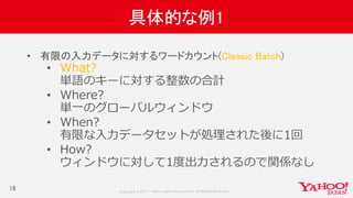 Copyrig ht © 2017 Yahoo Japan Corporation. All Rig hts Reserved.
具体的な例1
18
• 有限の入力データに対するワードカウント(Classic Batch)
• What?
単語のキーに対する整数の合計
• Where?
単一のグローバルウィンドウ
• When?
有限な入力データセットが処理された後に1回
• How?
ウィンドウに対して1度出力されるので関係なし
 
